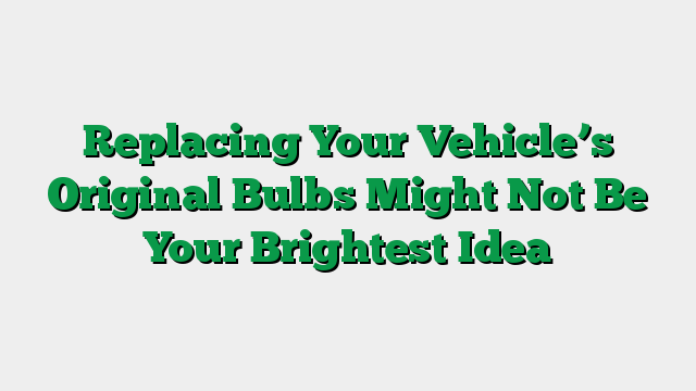 Replacing Your Vehicle’s Original Bulbs Might Not Be Your Brightest Idea