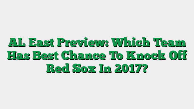 AL East Preview: Which Team Has Best Chance To Knock Off Red Sox In 2017?