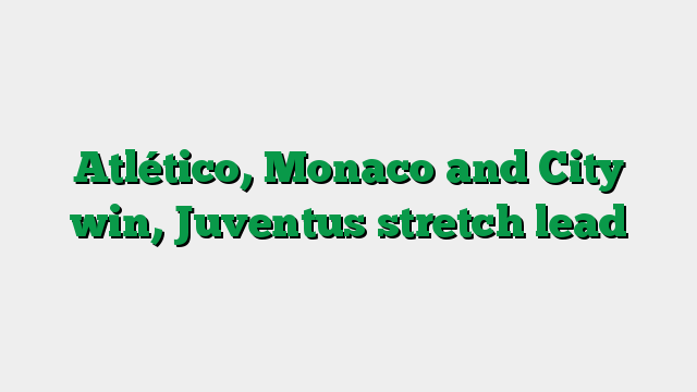 Atlético, Monaco and City win, Juventus stretch lead