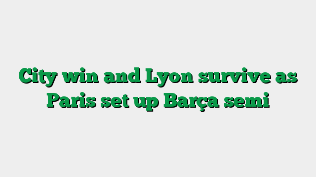 City win and Lyon survive as Paris set up Barça semi