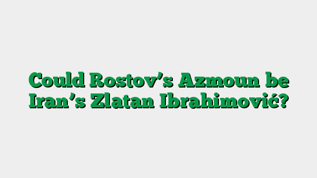 Could Rostov’s Azmoun be Iran’s Zlatan Ibrahimović?
