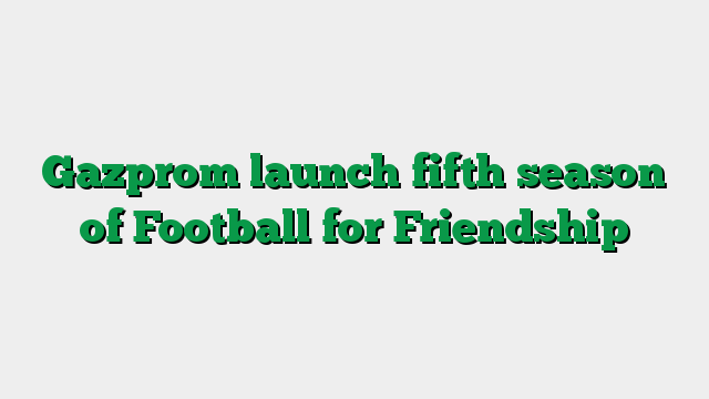 Gazprom launch fifth season of Football for Friendship