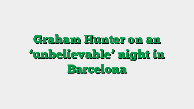 Graham Hunter on an ‘unbelievable’ night in Barcelona
