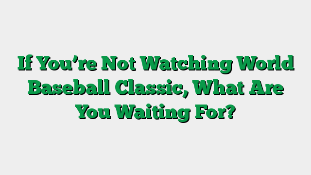If You’re Not Watching World Baseball Classic, What Are You Waiting For?