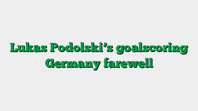 Lukas Podolski’s goalscoring Germany farewell