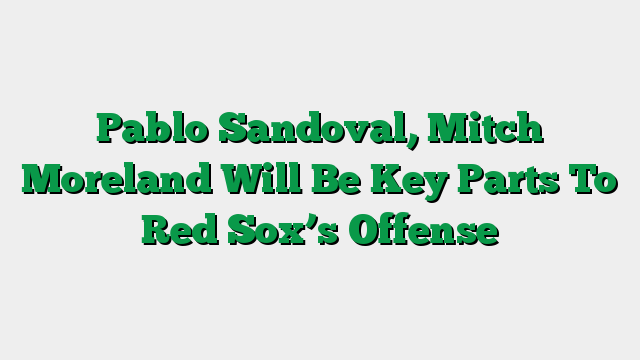 Pablo Sandoval, Mitch Moreland Will Be Key Parts To Red Sox’s Offense
