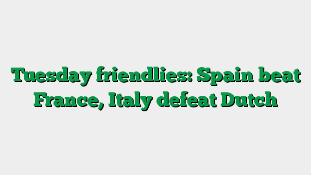 Tuesday friendlies: Spain beat France, Italy defeat Dutch