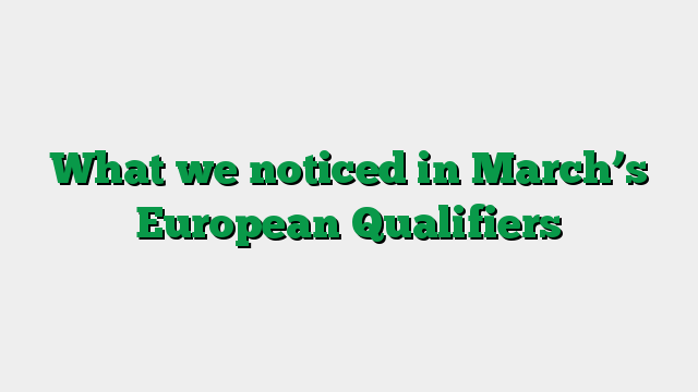 What we noticed in March’s European Qualifiers