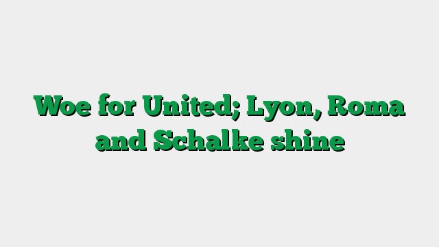 Woe for United; Lyon, Roma and Schalke shine