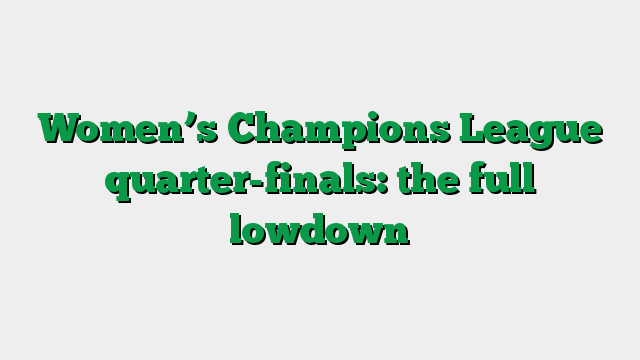 Women’s Champions League quarter-finals: the full lowdown