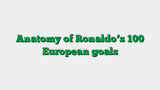 Anatomy of Ronaldo’s 100 European goals