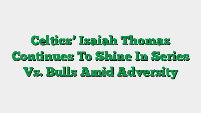 Celtics’ Isaiah Thomas Continues To Shine In Series Vs. Bulls Amid Adversity