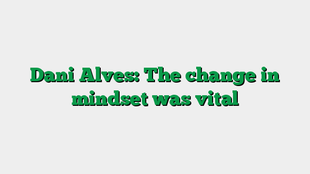 Dani Alves: The change in mindset was vital
