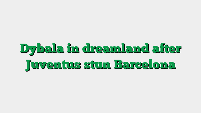 Dybala in dreamland after Juventus stun Barcelona