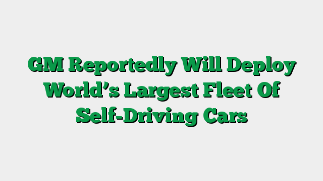 GM Reportedly Will Deploy World’s Largest Fleet Of Self-Driving Cars