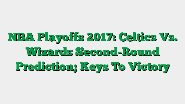 NBA Playoffs 2017: Celtics Vs. Wizards Second-Round Prediction; Keys To Victory