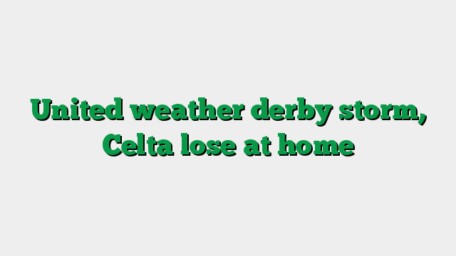 United weather derby storm, Celta lose at home