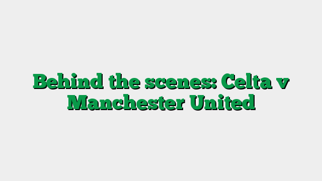 Behind the scenes: Celta v Manchester United