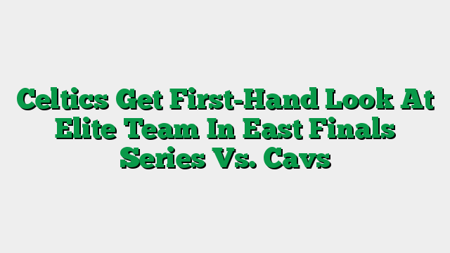 Celtics Get First-Hand Look At Elite Team In East Finals Series Vs. Cavs