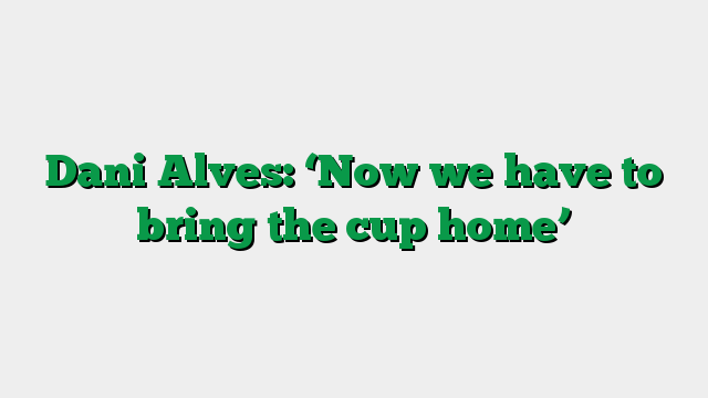 Dani Alves: ‘Now we have to bring the cup home’