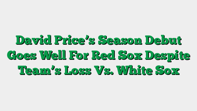 David Price’s Season Debut Goes Well For Red Sox Despite Team’s Loss Vs. White Sox
