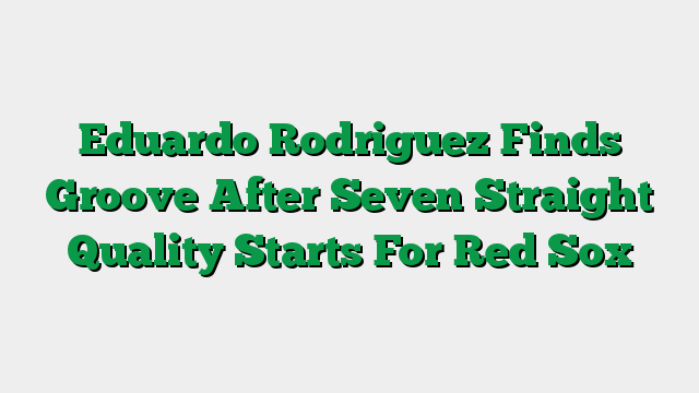 Eduardo Rodriguez Finds Groove After Seven Straight Quality Starts For Red Sox