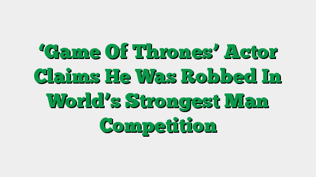 ‘Game Of Thrones’ Actor Claims He Was Robbed In World’s Strongest Man Competition