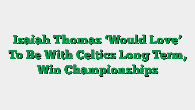 Isaiah Thomas ‘Would Love’ To Be With Celtics Long Term, Win Championships