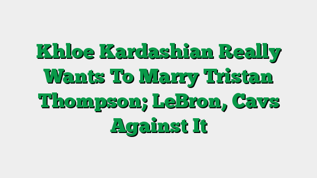 Khloe Kardashian Really Wants To Marry Tristan Thompson; LeBron, Cavs Against It