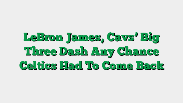 LeBron James, Cavs’ Big Three Dash Any Chance Celtics Had To Come Back