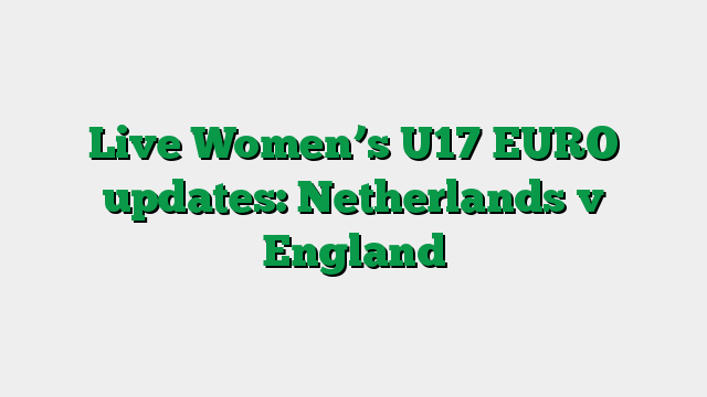 Live Women’s U17 EURO updates: Netherlands v England