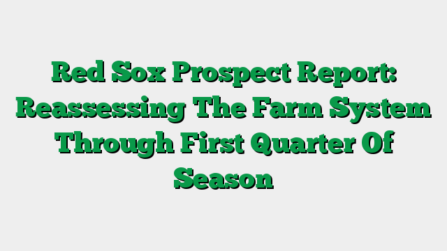 Red Sox Prospect Report: Reassessing The Farm System Through First Quarter Of Season