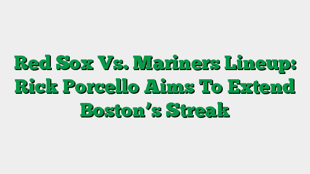 Red Sox Vs. Mariners Lineup: Rick Porcello Aims To Extend Boston’s Streak