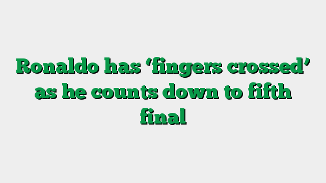Ronaldo has ‘fingers crossed’ as he counts down to fifth final