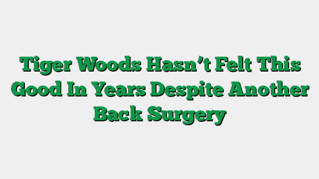 Tiger Woods Hasn’t Felt This Good In Years Despite Another Back Surgery