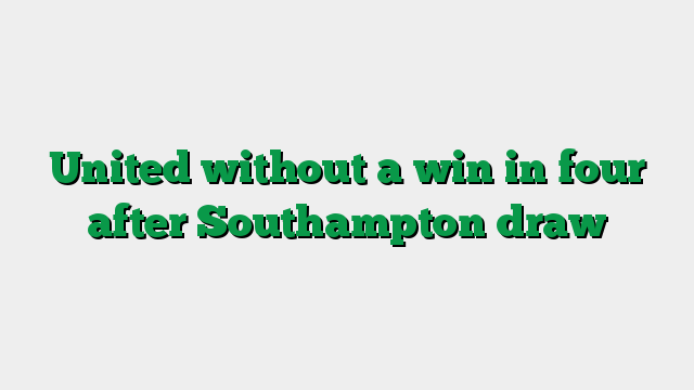 United without a win in four after Southampton draw