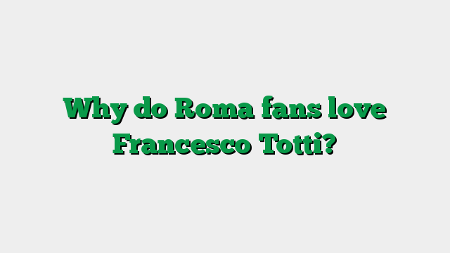 Why do Roma fans love Francesco Totti?