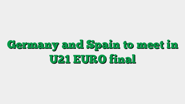 Germany and Spain to meet in U21 EURO final