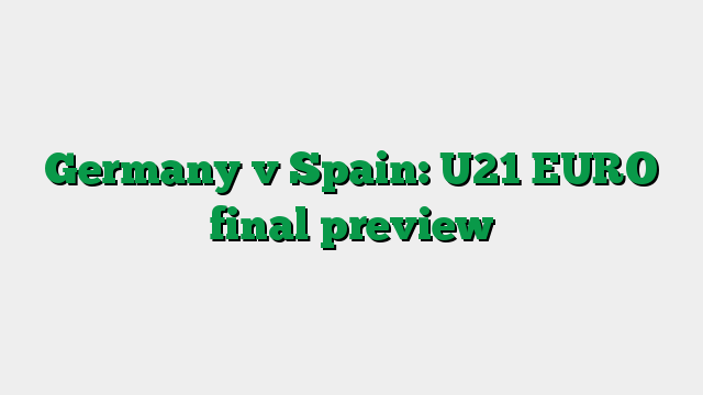 Germany v Spain: U21 EURO final preview
