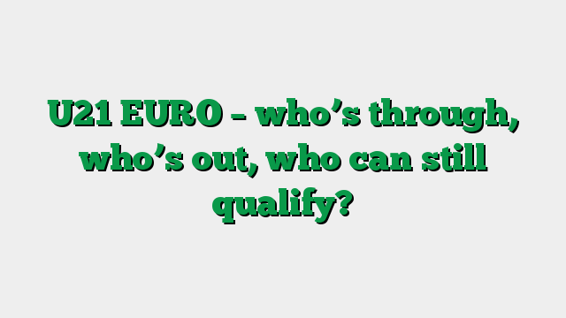 U21 EURO – who’s through, who’s out, who can still qualify?