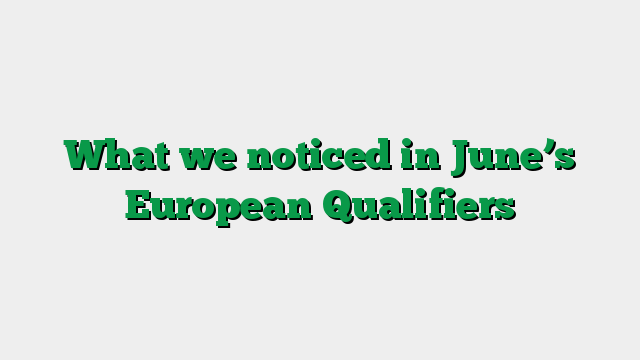 What we noticed in June’s European Qualifiers