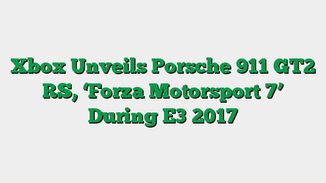 Xbox Unveils Porsche 911 GT2 RS, ‘Forza Motorsport 7’ During E3 2017