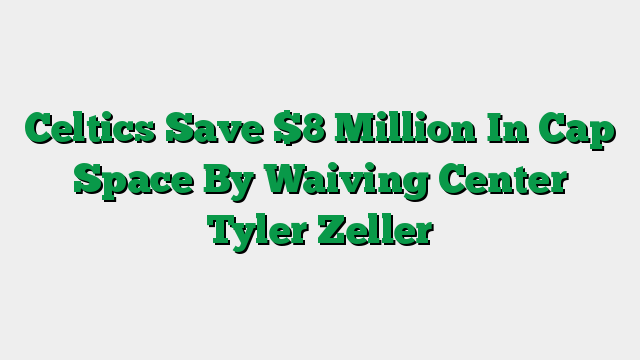 Celtics Save $8 Million In Cap Space By Waiving Center Tyler Zeller