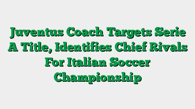 Juventus Coach Targets Serie A Title, Identifies Chief Rivals For Italian Soccer Championship