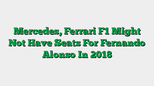 Mercedes, Ferrari F1 Might Not Have Seats For Fernando Alonso In 2018