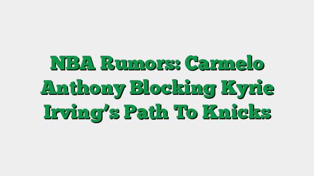 NBA Rumors: Carmelo Anthony Blocking Kyrie Irving’s Path To Knicks