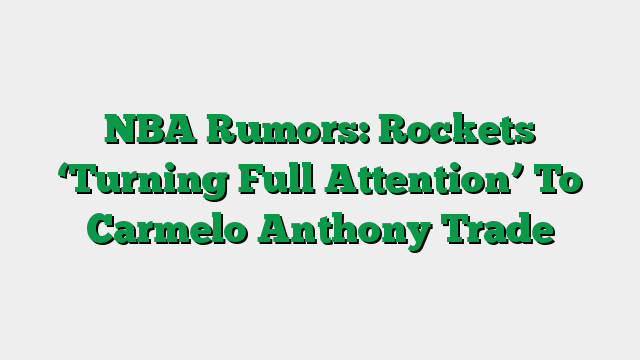 NBA Rumors: Rockets ‘Turning Full Attention’ To Carmelo Anthony Trade