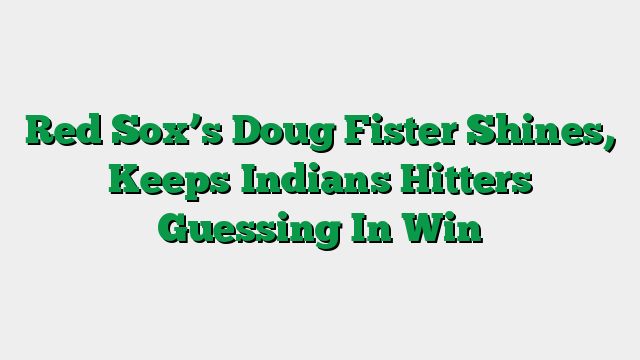 Red Sox’s Doug Fister Shines, Keeps Indians Hitters Guessing In Win
