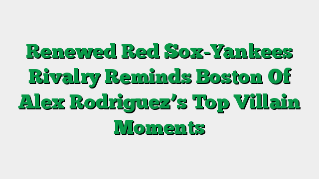 Renewed Red Sox-Yankees Rivalry Reminds Boston Of Alex Rodriguez’s Top Villain Moments