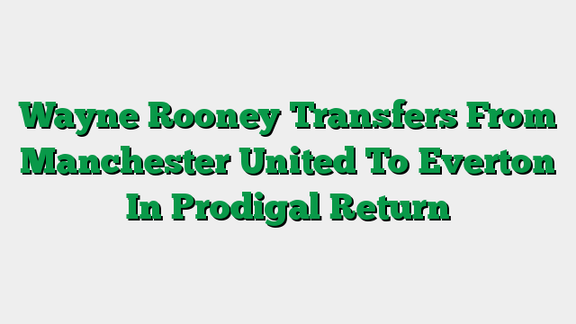 Wayne Rooney Transfers From Manchester United To Everton In Prodigal Return